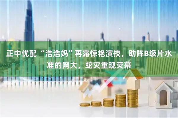 正中优配 “浩浩妈”再露惊艳演技,助阵B级片水准的网大,蛇灾重现荧幕