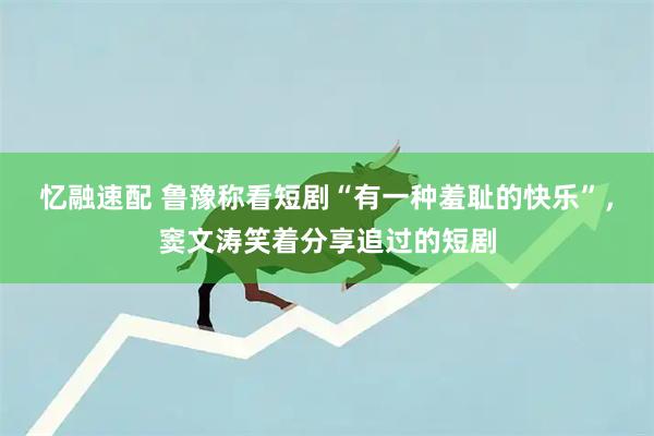 忆融速配 鲁豫称看短剧“有一种羞耻的快乐”,窦文涛笑着分享追过的短剧