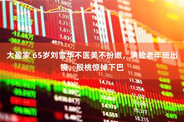 大盈家 65岁刘雪华不医美不扮嫩,满脸老年斑出镜,殷桃惊掉下巴