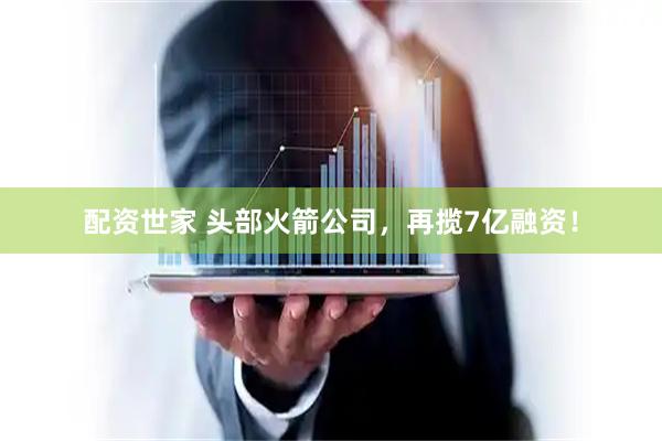配资世家 头部火箭公司,再揽7亿融资!