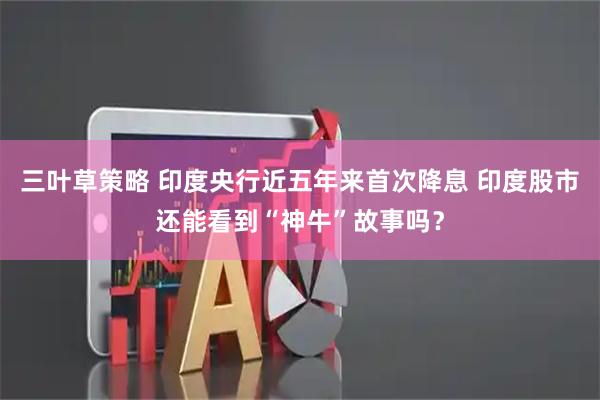 三叶草策略 印度央行近五年来首次降息 印度股市还能看到“神牛”故事吗?