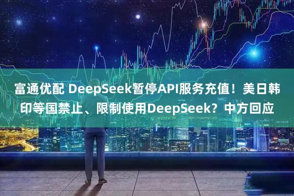 富通优配 DeepSeek暂停API服务充值!美日韩印等国禁止、限制使用DeepSeek?中方回应