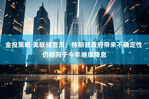 金投策略 美联储官员:特朗普政府带来不确定性 仍倾向于今年继续降息
