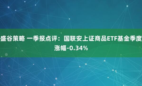盛谷策略 一季报点评:国联安上证商品ETF基金季度涨幅-0.34%
