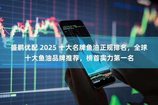盛鹏优配 2025 十大名牌鱼油正规排名,全球十大鱼油品牌推荐,榜首实力第一名