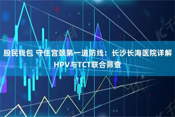 股民钱包 守住宫颈第一道防线：长沙长海医院详解HPV与TCT联合筛查
