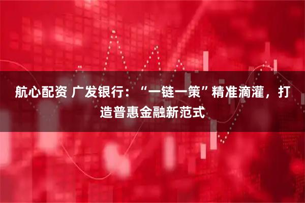 航心配资 广发银行:“一链一策”精准滴灌,打造普惠金融新范式