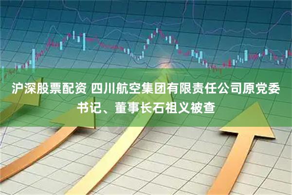沪深股票配资 四川航空集团有限责任公司原党委书记、董事长石祖义被查