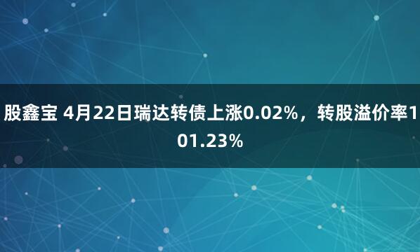 股鑫宝 4月22日瑞达转债上涨0.02%,转股溢价率101.23%