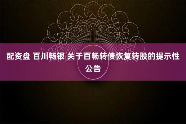配资盘 百川畅银 关于百畅转债恢复转股的提示性公告