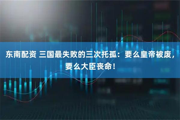 东南配资 三国最失败的三次托孤：要么皇帝被废，要么大臣丧命！