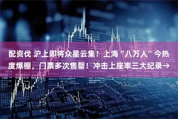 配资伐 沪上即将众星云集！上海“八万人”今热度爆棚，门票多次售罄！冲击上座率三大纪录→