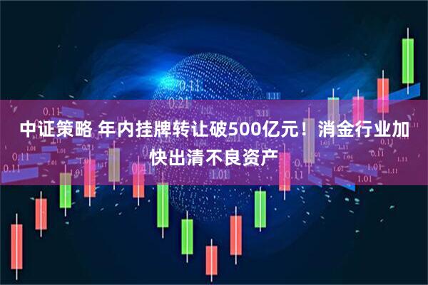 中证策略 年内挂牌转让破500亿元！消金行业加快出清不良资产