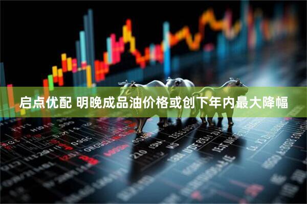 启点优配 明晚成品油价格或创下年内最大降幅