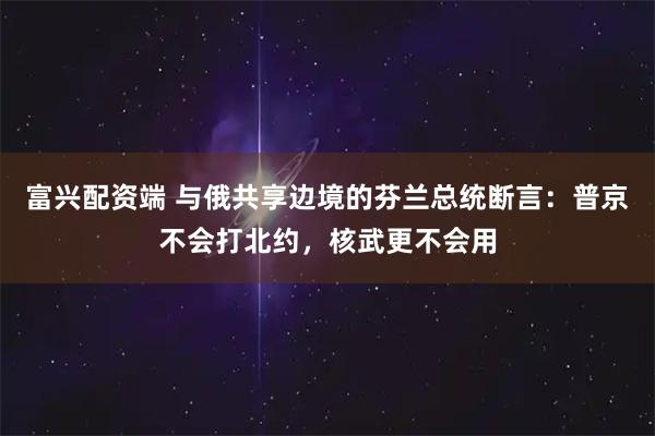 富兴配资端 与俄共享边境的芬兰总统断言:普京不会打北约,核武更不会用